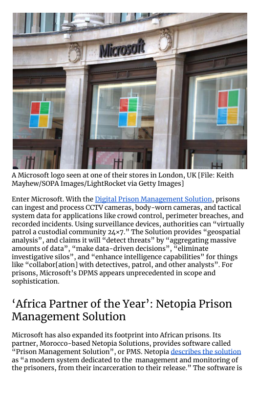 A Microsoft logo seen at one of their stores in London, UK [File: Keith Mayhew/SOPA Images/LightRocket via Getty Images]  Enter Microsoft. With the , prisons can ingest and process CCTV cameras, body-worn cameras, and tactical system data for applications like crowd control, perimeter breaches, and recorded incidents. Using surveillance devices, authorities can “virtually patrol a custodial community 24x7.” The Solution provides “geospatial analysis”, and claims it will “detect threats” by “aggregating massive amounts of data”, “make data-driven decisions”, “eliminate investigative silos”, and “enhance intelligence capabilities” for things like “collabor[ation] with detectives, patrol, and other analysts”. For prisons, Microsoft’s DPMS appears unprecedented in scope and sophistication.  ‘Africa Partner of the Year’: Netopia Prison Management Solution  Microsoft has also expanded its footprint into African prisons. Its partner, Morocco-based Netopia Solutions, provides software called “Prison Management Solution”, or PMS. Netopia  as “amodern system dedicated to the management and monitoring of the prisoners, from their incarceration to their release.” The software is 